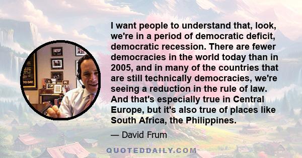 I want people to understand that, look, we're in a period of democratic deficit, democratic recession. There are fewer democracies in the world today than in 2005, and in many of the countries that are still technically