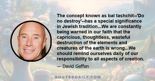 The concept known as bal tashchit--'Do no destroy'--has a special significance in Jewish tradition...We are constantly being warned in our faith that the capricious, thoughtless, wasteful destruction of the elements and
