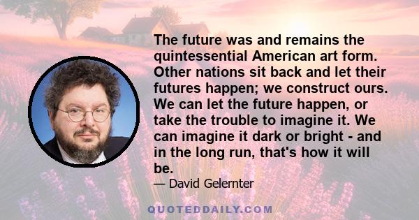 The future was and remains the quintessential American art form. Other nations sit back and let their futures happen; we construct ours. We can let the future happen, or take the trouble to imagine it. We can imagine it