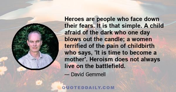 Heroes are people who face down their fears. It is that simple. A child afraid of the dark who one day blows out the candle; a women terrified of the pain of childbirth who says, 'It is time to become a mother'. Heroism