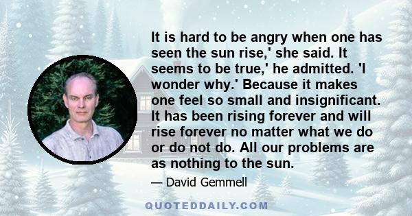It is hard to be angry when one has seen the sun rise,' she said. It seems to be true,' he admitted. 'I wonder why.' Because it makes one feel so small and insignificant. It has been rising forever and will rise forever