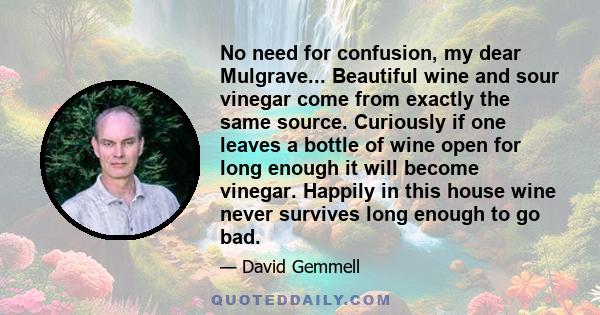 No need for confusion, my dear Mulgrave... Beautiful wine and sour vinegar come from exactly the same source. Curiously if one leaves a bottle of wine open for long enough it will become vinegar. Happily in this house