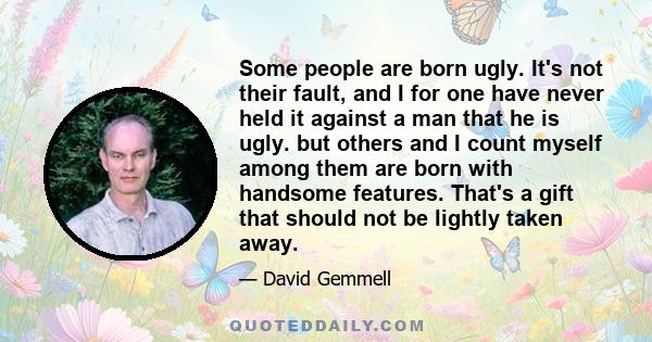 Some people are born ugly. It's not their fault, and I for one have never held it against a man that he is ugly. but others and I count myself among them are born with handsome features. That's a gift that should not be