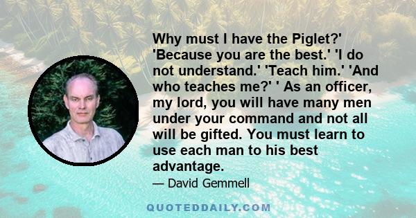 Why must I have the Piglet?' 'Because you are the best.' 'I do not understand.' 'Teach him.' 'And who teaches me?' ' As an officer, my lord, you will have many men under your command and not all will be gifted. You must