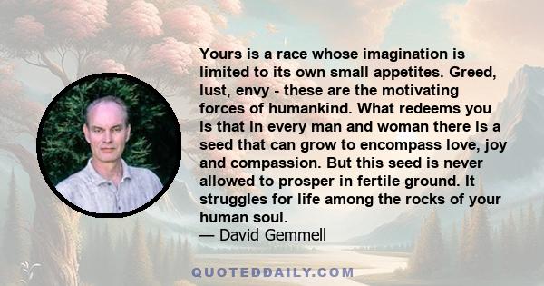 Yours is a race whose imagination is limited to its own small appetites. Greed, lust, envy - these are the motivating forces of humankind. What redeems you is that in every man and woman there is a seed that can grow to