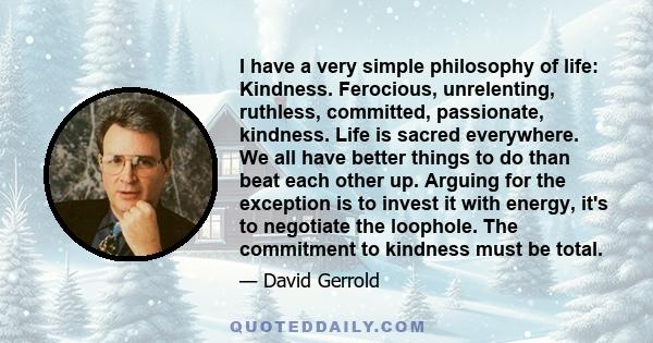 I have a very simple philosophy of life: Kindness. Ferocious, unrelenting, ruthless, committed, passionate, kindness. Life is sacred everywhere. We all have better things to do than beat each other up. Arguing for the