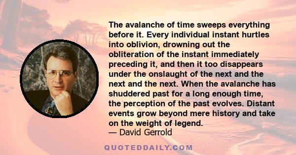 The avalanche of time sweeps everything before it. Every individual instant hurtles into oblivion, drowning out the obliteration of the instant immediately preceding it, and then it too disappears under the onslaught of