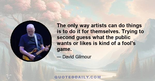 The only way artists can do things is to do it for themselves. Trying to second guess what the public wants or likes is kind of a fool's game.