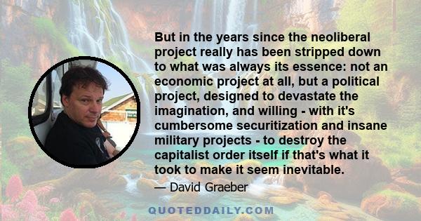But in the years since the neoliberal project really has been stripped down to what was always its essence: not an economic project at all, but a political project, designed to devastate the imagination, and willing -
