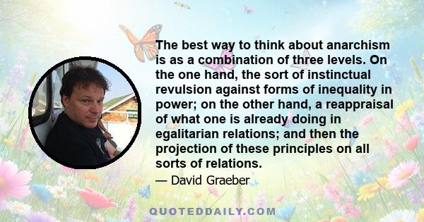The best way to think about anarchism is as a combination of three levels. On the one hand, the sort of instinctual revulsion against forms of inequality in power; on the other hand, a reappraisal of what one is already