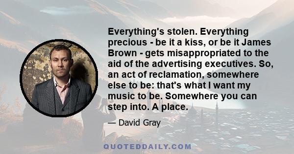 Everything's stolen. Everything precious - be it a kiss, or be it James Brown - gets misappropriated to the aid of the advertising executives. So, an act of reclamation, somewhere else to be: that's what I want my music