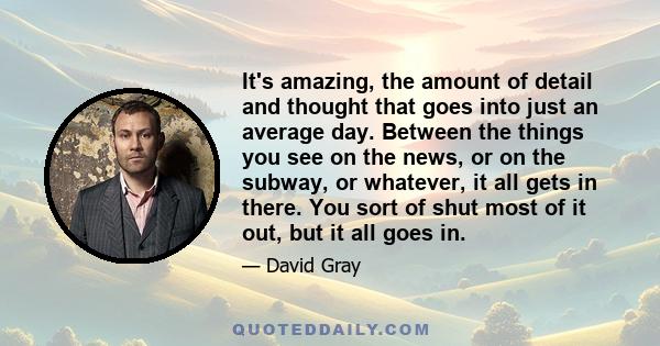 It's amazing, the amount of detail and thought that goes into just an average day. Between the things you see on the news, or on the subway, or whatever, it all gets in there. You sort of shut most of it out, but it all