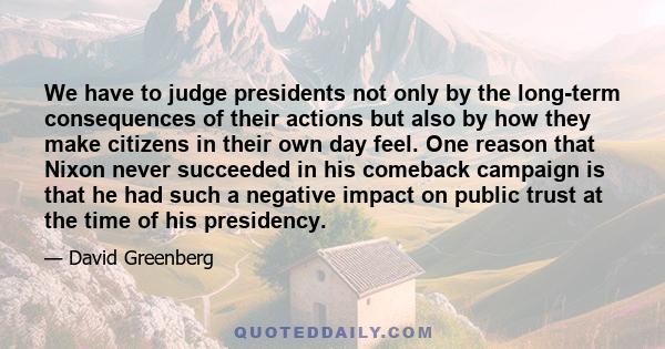 We have to judge presidents not only by the long-term consequences of their actions but also by how they make citizens in their own day feel. One reason that Nixon never succeeded in his comeback campaign is that he had