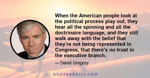 When the American people look at the political process play out, they hear all the spinning and all the doctrinaire language, and they still walk away with the belief that they're not being represented in Congress, that