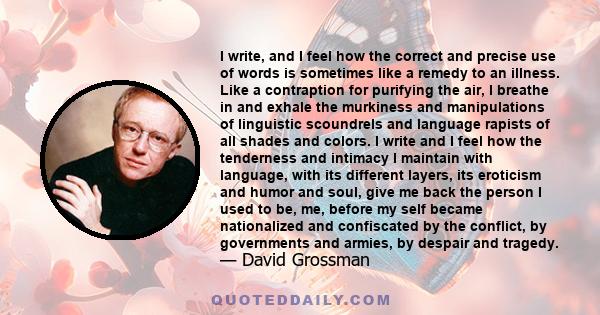I write, and I feel how the correct and precise use of words is sometimes like a remedy to an illness. Like a contraption for purifying the air, I breathe in and exhale the murkiness and manipulations of linguistic