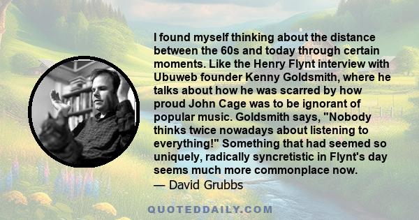 I found myself thinking about the distance between the 60s and today through certain moments. Like the Henry Flynt interview with Ubuweb founder Kenny Goldsmith, where he talks about how he was scarred by how proud John