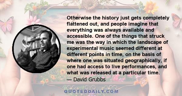 Otherwise the history just gets completely flattened out, and people imagine that everything was always available and accessible. One of the things that struck me was the way in which the landscape of experimental music