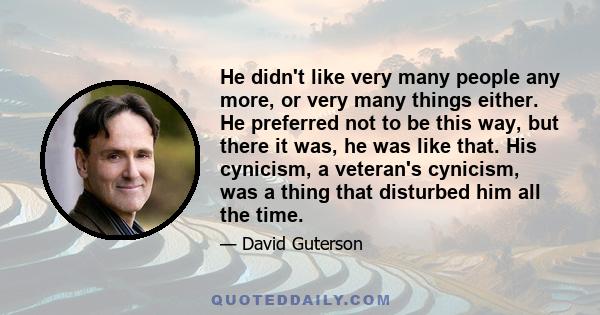He didn't like very many people any more, or very many things either. He preferred not to be this way, but there it was, he was like that. His cynicism, a veteran's cynicism, was a thing that disturbed him all the time.