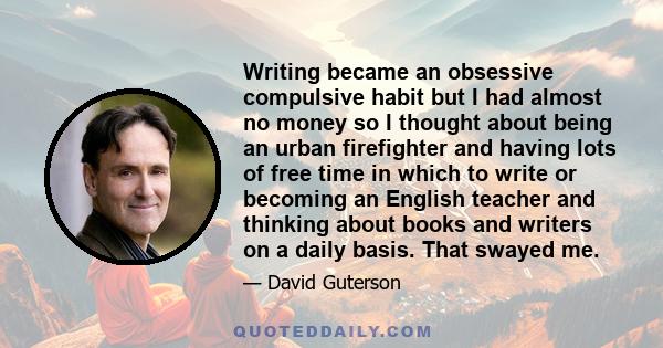 Writing became an obsessive compulsive habit but I had almost no money so I thought about being an urban firefighter and having lots of free time in which to write or becoming an English teacher and thinking about books