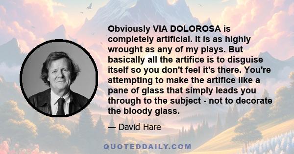 Obviously VIA DOLOROSA is completely artificial. It is as highly wrought as any of my plays. But basically all the artifice is to disguise itself so you don't feel it's there. You're attempting to make the artifice like