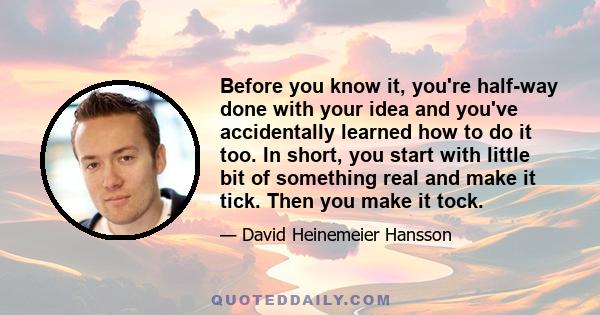 Before you know it, you're half-way done with your idea and you've accidentally learned how to do it too. In short, you start with little bit of something real and make it tick. Then you make it tock.