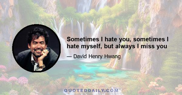 Sometimes I hate you, sometimes I hate myself, but always I miss you