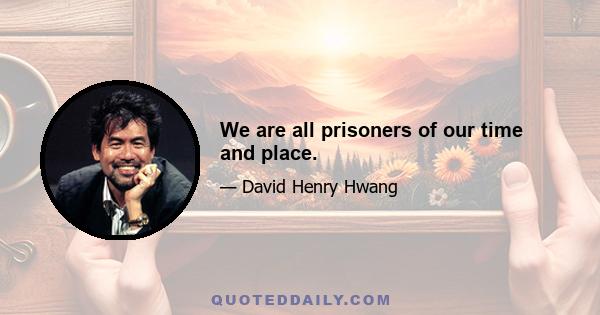 We are all prisoners of our time and place.