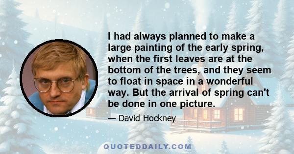 I had always planned to make a large painting of the early spring, when the first leaves are at the bottom of the trees, and they seem to float in space in a wonderful way. But the arrival of spring can't be done in one