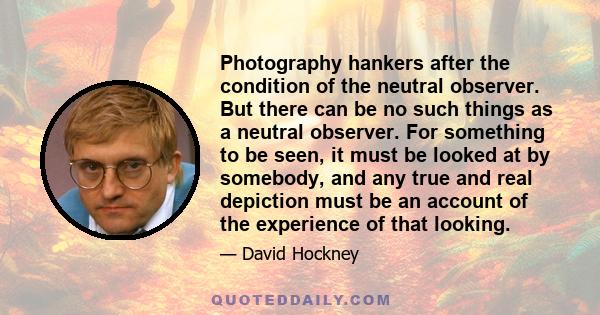 Photography hankers after the condition of the neutral observer. But there can be no such things as a neutral observer. For something to be seen, it must be looked at by somebody, and any true and real depiction must be