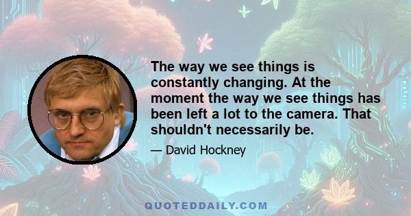 The way we see things is constantly changing. At the moment the way we see things has been left a lot to the camera. That shouldn't necessarily be.