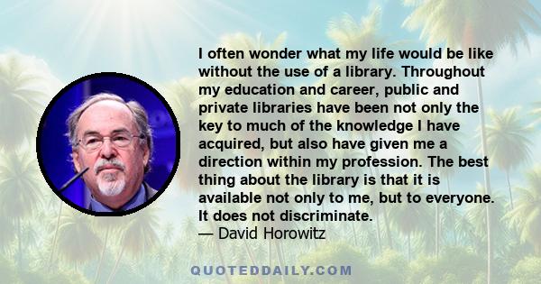 I often wonder what my life would be like without the use of a library. Throughout my education and career, public and private libraries have been not only the key to much of the knowledge I have acquired, but also have