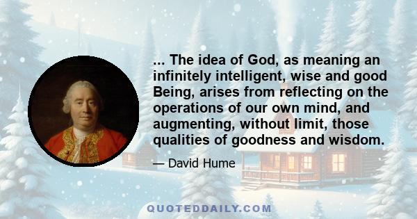 ... The idea of God, as meaning an infinitely intelligent, wise and good Being, arises from reflecting on the operations of our own mind, and augmenting, without limit, those qualities of goodness and wisdom.