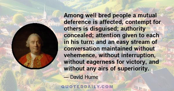 Among well bred people a mutual deference is affected, contempt for others is disguised; authority concealed; attention given to each in his turn; and an easy stream of conversation maintained without vehemence, without