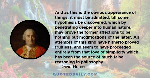 And as this is the obvious appearance of things, it must be admitted, till some hypothesis be discovered, which by penetrating deeper into human nature, may prove the former affections to be nothing but modifications of