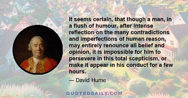 It seems certain, that though a man, in a flush of humour, after intense reflection on the many contradictions and imperfections of human reason, may entirely renounce all belief and opinion, it is impossible for him to