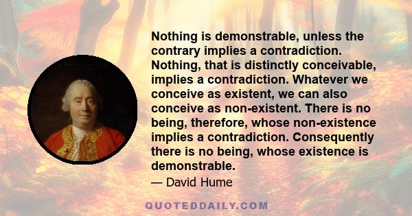 Nothing is demonstrable, unless the contrary implies a contradiction. Nothing, that is distinctly conceivable, implies a contradiction. Whatever we conceive as existent, we can also conceive as non-existent. There is no