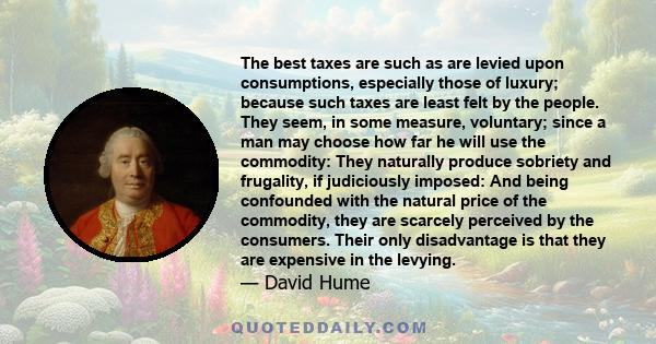 The best taxes are such as are levied upon consumptions, especially those of luxury; because such taxes are least felt by the people. They seem, in some measure, voluntary; since a man may choose how far he will use the