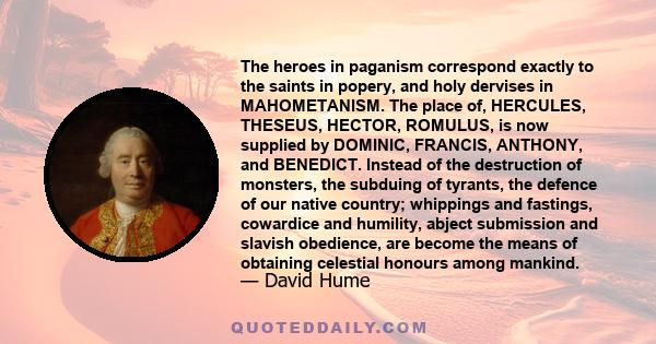 The heroes in paganism correspond exactly to the saints in popery, and holy dervises in MAHOMETANISM. The place of, HERCULES, THESEUS, HECTOR, ROMULUS, is now supplied by DOMINIC, FRANCIS, ANTHONY, and BENEDICT. Instead