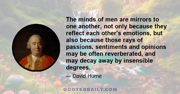 The minds of men are mirrors to one another, not only because they reflect each other's emotions, but also because those rays of passions, sentiments and opinions may be often reverberated, and may decay away by