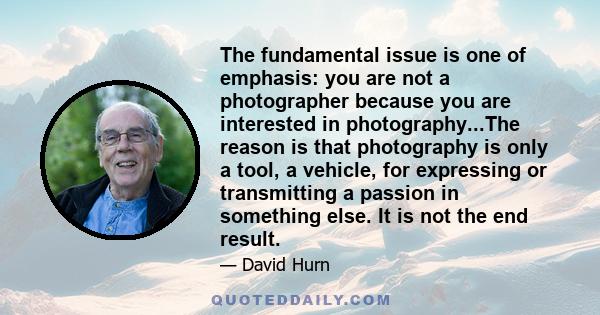 The fundamental issue is one of emphasis: you are not a photographer because you are interested in photography...The reason is that photography is only a tool, a vehicle, for expressing or transmitting a passion in