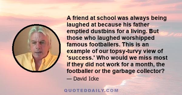 A friend at school was always being laughed at because his father emptied dustbins for a living. But those who laughed worshipped famous footballers. This is an example of our topsy-turvy view of 'success.' Who would we