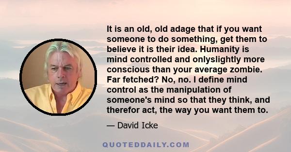 It is an old, old adage that if you want someone to do something, get them to believe it is their idea. Humanity is mind controlled and onlyslightly more conscious than your average zombie. Far fetched? No, no. I define