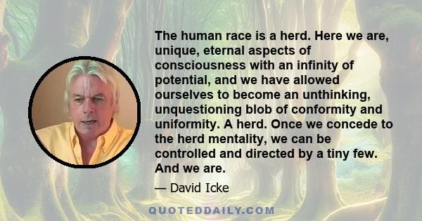 The human race is a herd. Here we are, unique, eternal aspects of consciousness with an infinity of potential, and we have allowed ourselves to become an unthinking, unquestioning blob of conformity and uniformity. A