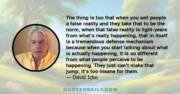 The thing is too that when you sell people a false reality and they take that to be the norm, when that false reality is light-years from what’s really happening, that in itself is a tremendous defense mechanism because