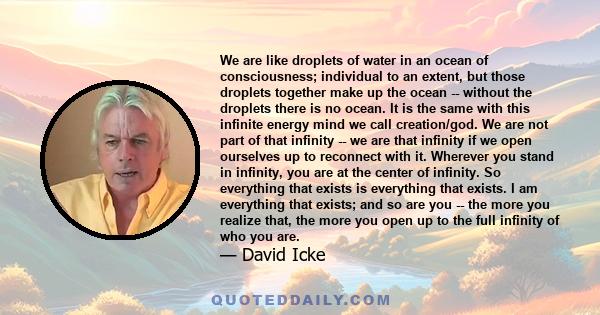 We are like droplets of water in an ocean of consciousness; individual to an extent, but those droplets together make up the ocean -- without the droplets there is no ocean. It is the same with this infinite energy mind