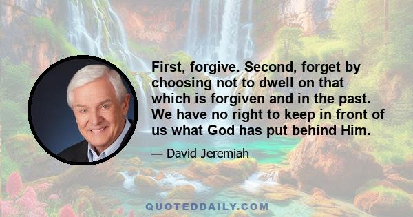 First, forgive. Second, forget by choosing not to dwell on that which is forgiven and in the past. We have no right to keep in front of us what God has put behind Him.