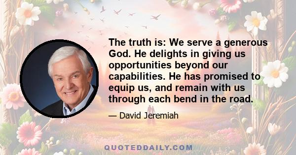 The truth is: We serve a generous God. He delights in giving us opportunities beyond our capabilities. He has promised to equip us, and remain with us through each bend in the road.