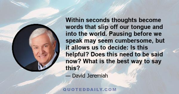 Within seconds thoughts become words that slip off our tongue and into the world. Pausing before we speak may seem cumbersome, but it allows us to decide: Is this helpful? Does this need to be said now? What is the best