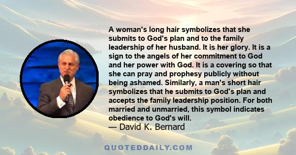 A woman's long hair symbolizes that she submits to God's plan and to the family leadership of her husband. It is her glory. It is a sign to the angels of her commitment to God and her power with God. It is a covering so