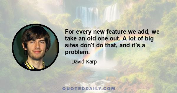For every new feature we add, we take an old one out. A lot of big sites don’t do that, and it’s a problem. Twitter started as a beautifully simple product, but it’s now going the same route as Facebook. The drive to